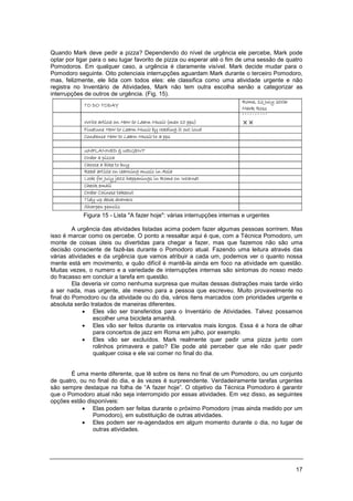17
Quando Mark deve pedir a pizza? Dependendo do nível de urgência ele percebe, Mark pode
optar por ligar para o seu lugar favorito de pizza ou esperar até o fim de uma sessão de quatro
Pomodoros. Em qualquer caso, a urgência é claramente visível. Mark decide mudar para o
Pomodoro seguinte. Oito potenciais interrupções aguardam Mark durante o terceiro Pomodoro,
mas, felizmente, ele lida com todos eles: ele classifica como uma atividade urgente e não
registra no Inventário de Atividades, Mark não tem outra escolha senão a categorizar as
interrupções de outros de urgência. (Fig. 15).
Figura 15 - Lista "A fazer hoje": várias interrupções internas e urgentes
A urgência das atividades listadas acima podem fazer algumas pessoas sorrirem. Mas
isso é marcar como os percebe. O ponto a ressaltar aqui é que, com a Técnica Pomodoro, um
monte de coisas úteis ou divertidas para chegar a fazer, mas que fazemos não são uma
decisão consciente de fazê-las durante o Pomodoro atual. Fazendo uma leitura através das
várias atividades e da urgência que vamos atribuir a cada um, podemos ver o quanto nossa
mente está em movimento, e quão difícil é mantê-la ainda em foco na atividade em questão.
Muitas vezes, o numero e a variedade de interrupções internas são sintomas do nosso medo
do fracasso em concluir a tarefa em questão.
Ela deveria vir como nenhuma surpresa que muitas dessas distrações mais tarde virão
a ser nada, mas urgente, ate mesmo para a pessoa que escreveu. Muito provavelmente no
final do Pomodoro ou da atividade ou do dia, vários itens marcados com prioridades urgente e
absoluta serão tratados de maneiras diferentes.
• Eles vão ser transferidos para o Inventário de Atividades. Talvez possamos
escolher uma bicicleta amanhã.
• Eles vão ser feitos durante os intervalos mais longos. Essa é a hora de olhar
para concertos de jazz em Roma em julho, por exemplo.
• Eles vão ser excluídos. Mark realmente quer pedir uma pizza junto com
rolinhos primavera e pato? Ele pode até perceber que ele não quer pedir
qualquer coisa e ele vai comer no final do dia.
É uma mente diferente, que lê sobre os itens no final de um Pomodoro, ou um conjunto
de quatro, ou no final do dia, e às vezes é surpreendente. Verdadeiramente tarefas urgentes
são sempre destaque na folha de “A fazer hoje”. O objetivo da Técnica Pomodoro é garantir
que o Pomodoro atual não seja interrompido por essas atividades. Em vez disso, as seguintes
opções estão disponíveis:
• Elas podem ser feitas durante o próximo Pomodoro (mas ainda medido por um
Pomodoro), em substituição de outras atividades.
• Eles podem ser re-agendados em algum momento durante o dia, no lugar de
outras atividades.
 