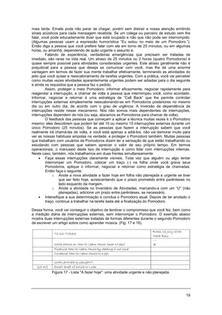 19
mais tarde. Emails pode não parar de chegar, porém sem distrair a nossa atenção emitindo
sinais acústicos para cada mensagem recebida. Se um colega ou parceiro de estudo vem lhe
falar, você pode educadamente dizer que está ocupado e não que não pode ser interrompido.
(Algumas pessoas usam a expressão humorística “Eu estou no meio de um Pomodoro.”).
Então diga a pessoa que você prefere falar com ela em torno de 25 minutos, ou em algumas
horas, ou amanhã, dependendo de quão urgente o assunto é.
Falando de experiência, verdadeiras emergências que precisam ser tratadas de
imediato, são raras na vida real. Um atraso de 25 minutos ou 2 horas (quatro Pomodoros) é
quase sempre possível para atividades consideradas urgentes. Este atraso geralmente não é
prejudicial para a pessoa que deseja se comunicar com você, mas lhe dá uma enorme
vantagem em termos de fazer sua mente trabalhar efetivamente, terminando as atividades do
jeito que você quiser e reescalonamento de tarefas urgentes. Com a prática, você vai perceber
como muitas vezes atividades aparentemente urgentes podem ser adiadas para o dia seguinte
e ainda os requisitos que a pessoa faz o pedido.
Assim, proteger o meio Pomodoro: informar eficazmente, negociar rapidamente para
reagendar a interrupção, e chamar de volta a pessoa que interrompeu você, como acordado.
Informar, negociar e retornar é uma estratégia de “Call Back” que lhe permite controlar
interrupções externas simplesmente reescalonando-as em Pomodoros posteriores no mesmo
dia ou em outro dia, de acordo com o grau de urgência. A inversão de dependência de
interrupções reside nesse mecanismo: Nós não somos mais dependentes de interrupções,
interrupções dependem de nós (ou seja, alocamos as Pomodoros para chamar de volta).
O feedback das pessoas que começam a aplicar a técnica muitas vezes é o Pomodoro
mesmo: eles descobrem que podem ter até 10 ou mesmo 15 interrupções externas durante um
único Pomodoro (25 minutos). Se as pessoas que fazem a interrupção sabem que você
realmente irá chamá-las de volta, e você está apenas a adiá-los, não vai demorar muito para
ver as nossas habituais ampolas na verdade, e proteger o Pomodoro também. Muitas pessoas
que trabalham com usuários de Pomodoros dizem ter a sensação de que estão trabalhando ou
estudando com pessoas que sabem apreciar o valor de seu próprio tempo. Em termos
operacionais, o manuseio deste tipo de interrupção é como lidar com interrupções internas.
Neste caso, também, nós trabalhamos em duas frentes simultaneamente:
• Faça essas interrupções claramente visíveis. Toda vez que alguém ou algo tentar
interromper um Pomodoro, colocar um traço (-) na folha onde você grava seus
Pomodoros, aplique o informar, negociar e retornar como estratégia de chamadas.
Então faça o seguinte:
o Anote a nova atividade a fazer hoje em folha não planejada e urgente se tiver
que ser feito hoje, acrescentando que o prazo prometido entre parênteses no
lado esquerdo da margem.
o Anote a atividade no Inventário de Atividades, marcando-a com um “U” (não
planejadas), adicione um prazo entre parênteses, se necessário.
• Intensifique a sua determinação e conclua o Pomodoro atual. Depois de ter anotado o
traço, continue a trabalhar na tarefa dada até a finalização do Pomodoro.
Dessa forma, você vai conseguir o objetivo de lembrar o compromisso que você fez, bem como
a medição diária de interrupções externas, sem interromper o Pomodoro. O exemplo abaixo
mostra duas interrupções externas tratadas de formas diferentes durante o segundo Pomodoro
de escrever um artigo sobre como aprender música. (Fig. 17 e 18).
Figura 17 - Lista "A fazer hoje": uma atividade urgente e não planejada.
 