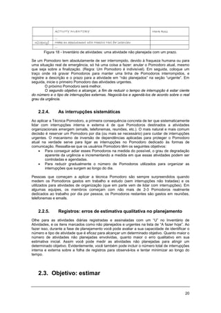 20
Figura 18 - Inventário de atividades: uma atividade não planejada com um prazo.
Se um Pomodoro tem absolutamente de ser interrompido, devido à fraqueza humana ou para
uma situação real de emergência, só há uma coisa a fazer: anular o Pomodoro atual, mesmo
que seja sobre a finalização. (Regra: Um Pomodoro é indivisível). Em seguida, coloque um
traço onde irá gravar Pomodoros para manter uma linha de Pomodoros interrompidos, e
registre a descrição e o prazo para a atividade em “não planejados” na seção “urgente”. Em
seguida, inicie o primeiro Pomodoro das atividades urgentes.
O próximo Pomodoro será melhor.
O segundo objetivo a alcançar, a fim de reduzir o tempo de interrupção é estar ciente
do número e o tipo de interrupções externas. Negociá-los e agendá-los de acordo sobre o real
grau da urgência.
2.2.4. As interrupções sistemáticas
Ao aplicar a Técnica Pomodoro, a primeira consequência concreta de ter que sistematicamente
lidar com interrupções interna e externa é de que Pomodoros destinados a atividades
organizacionais emergem (emails, telefonemas, reuniões, etc.). O mais natural e mais comum
decisão é reservar um Pomodoro por dia (ou mais se necessário) para cuidar de interrupções
urgentes. O mecanismo de inversão de dependências aplicadas para proteger o Pomodoro
atual na verdade serve para ligar as interrupções no Pomodoro dedicado às formas de
comunicação. Ressalta-se que os usuários Pomodoro têm os seguintes objetivos:
• Para conseguir adiar esses Pomodoros na medida do possível, o grau de degradação
aparente da urgência e incrementando a medida em que essas atividades podem ser
controladas e agendadas.
• Para reduzir gradualmente o número de Pomodoros utilizados para organizar as
interrupções que surgem ao longo do dia.
Pessoas que começam a aplicar a técnica Pomodoro são sempre surpreendidos quando
medem os Pomodoros gastos em trabalho e estudo (sem interrupções não tratadas) e os
utilizados para atividades de organização (que em parte vem de lidar com interrupções). Em
algumas equipes, os membros começam com não mais de 2-3 Pomodoros realmente
dedicados ao trabalho por dia por pessoa, os Pomodoros restantes são gastos em reuniões,
telefonemas e emails.
2.2.5. Registros: erros de estimativa qualitativa no planejamento
Olhe para as atividades diárias registradas e assinaladas com um “U” no Inventário de
Atividades, e os itens marcados como não planejados e urgentes na lista de “A fazer hoje”. Ao
fazer isso, durante a fase de planejamento você pode avaliar a sua capacidade de identificar o
número e tipo de atividade que é eficaz para alcançar um determinado objetivo. Quanto maior o
número de atividades não planejadas envolvidas, quanto maior o erro qualitativo em sua
estimativa inicial. Assim você pode medir as atividades não planejadas para atingir um
determinado objetivo. Evidentemente, você também pode incluir o número total de interrupções
interna e externa sobre a folha de registros para observá-los e tentar minimizar ao longo do
tempo.
2.3. Objetivo: estimar
 