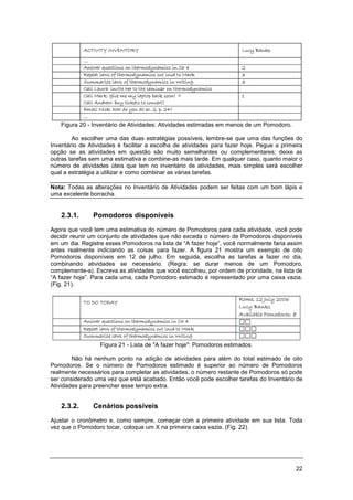 22
Figura 20 - Inventário de Atividades: Atividades estimadas em menos de um Pomodoro.
Ao escolher uma das duas estratégias possíveis, lembre-se que uma das funções do
Inventário de Atividades é facilitar a escolha de atividades para fazer hoje. Pegue a primeira
opção se as atividades em questão são muito semelhantes ou complementares; deixe as
outras tarefas sem uma estimativa e combine-as mais tarde. Em qualquer caso, quanto maior o
número de atividades úteis que tem no inventário de atividades, mais simples será escolher
qual a estratégia a utilizar e como combinar as várias tarefas.
Nota: Todas as alterações no Inventário de Atividades podem ser feitas com um bom lápis e
uma excelente borracha.
2.3.1. Pomodoros disponíveis
Agora que você tem uma estimativa do número de Pomodoros para cada atividade, você pode
decidir reunir um conjunto de atividades que não exceda o número de Pomodoros disponíveis
em um dia. Registre esses Pomodoros na lista de “A fazer hoje”, você normalmente faria assim
antes realmente indiciando as coisas para fazer. A figura 21 mostra um exemplo de oito
Pomodoros disponíveis em 12 de julho. Em seguida, escolha as tarefas a fazer no dia,
combinando atividades se necessário. (Regra: se durar menos de um Pomodoro,
complemente-a). Escreva as atividades que você escolheu, por ordem de prioridade, na lista de
“A fazer hoje”. Para cada uma, cada Pomodoro estimado é representado por uma caixa vazia.
(Fig. 21).
Figura 21 - Lista de "A fazer hoje": Pomodoros estimados.
Não há nenhum ponto na adição de atividades para além do total estimado de oito
Pomodoros. Se o número de Pomodoros estimado é superior ao número de Pomodoros
realmente necessários para completar as atividades, o número restante de Pomodoros só pode
ser considerado uma vez que está acabado. Então você pode escolher tarefas do Inventário de
Atividades para preencher esse tempo extra.
2.3.2. Cenários possíveis
Ajustar o cronômetro e, como sempre, começar com a primeira atividade em sua lista. Toda
vez que o Pomodoro tocar, coloque um X na primeira caixa vazia. (Fig. 22).
 