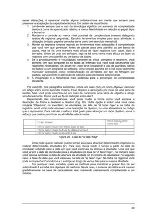 29
essas alterações, é essencial manter alguns critérios-chave em mente que servem para
preservar a adaptação da capacidade técnica. Em ordem de importância:
1. Lembre-se sempre que o uso da tecnologia significa um aumento de complexidade
devido à curva de aprendizado relativo, e menor flexibilidade em relação ao papel, lápis
e borracha.
2. Mantenha o controle ao menor nível possível de complexidade (mesmo delegando
tarefas de registros pequenas). Escolha ferramentas simples para essa atividade: a
utilização de lápis, papel e borracha serve como um exercício mental útil.
3. Manter os registros simples usando as ferramentas mais adequadas à complexidade
que você tem que gerenciar. Antes de passar para uma planilha ou um banco de
dados, veja se há uma maneira mais eficaz de fazer registros com papel, lápis e
borracha. Antes de usar um software, veja se há uma forma mais eficaz de fazer os
registros com uma planilha ou um banco de dados.
4. Se o processamento e visualização tornarem-se difícil, complexo e repetitivo, você
primeiro tem que perguntar-se se todas as métricas que você está observando são
realmente necessárias. Se assim for, você deve considerar o uso de planilhas, banco
de dados ou um programa de software. Uma simples planilha de Excel pode facilmente
manipular operações como: reclassificação de atividades por tipo de filtragem por
palavra, agrupamento e aplicação de cálculos para atividades selecionadas.
5. A imaginação é a ferramenta mais poderosa para a prevenção de complexidade
crescente.
Por exemplo, nos parágrafos anteriores, vimos um caso com um único objetivo: escrever
um artigo sobre como aprender música. Esse objetivo é alcançado por meio de uma série de
tarefas. Mas você pode encontrar-se em caso de considerar uma série de objeitos a atingir
simultaneamente. Como você vai fazer distinção entre eles?
Dependendo das circunstâncias, você pode mudar a forma como você escreve a
descrição, de forma a destacar o objetivo (Fig. 30). Outra opção é incluir uma nova caixa
rotulada “Objetivos” no inventário de atividades, na lista de “A fazer hoje” e na folha de
registros, onde você pode escrever uma descrição do objetivo, ou uma abreviatura ou código
que o represente. Para calcular o esforço total gasto para alcançar um dado objetivo, some o
esforço que custou para fazer as atividades relacionadas.
Figura 30 - Lista de "A fazer hoje"
Você pode querer calcular quanto tempo leva para alcançar determinados objetivos ou
realizar determinadas atividades (2). Para isso, basta medir o tempo a partir da data de
conclusão voltando para a data em que você escreveu ou atribuiu a atividade. Uma vez que
você já tem a data de conclusão para a atividades (na lista de “A fazer hoje”), no primeiro caso
você precisa controlar a data de abertura da atividade no Inventário de atividades; no segundo
caso, a faixa da data que você escreveu na lista de “A fazer hoje”. Na folha de registros você
pode acompanhar Pomodoros e o esforço ao longo de vários dias para a mesma atividade.
Em qualquer caso, escolher quais as métricas para monitorar e gravar tem de ser
subordinado à escolha dos objetivos de melhoria. Neste caso, o sistema de métricas irá crescer
gradativamente na base da necessidade real, mantendo rastreamento complexidade a um
mínimo.
 