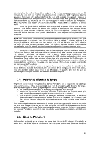 31
durante todo o dia, no final do penúltimo conjunto de Pomodoros sua pausa deve ser de uns 25
minutos. Se você tem que resolver um problema muito complicado, você vai precisar de uma
pausa de 25 minutos entre cada um definido. Se você está cansado em especial, é possível e
até mesmo benéfico um alongamento das pausas entre as séries. Mas quebras que excedem
consistentemente 30 minutos é um risco de interrupção do ritmo do conjunto de Pomodoros.
Mais importante, este dispara um alarme sinalizando a necessidade de descanso e tempo
livre!.
Seria um grave erro ter intervalos mais curtos entre as séries, porque você está sob
pressão. Sua mente precisa de tempo para integrar e preparar-se para receber novas
informações para resolver problemas futuros no Pomodoro seguinte. Tomando um curto
intervalo, porque você está com pressa poderia levar a um bloqueio mental para encontrar
soluções.
Nota: para os iniciantes, uma vez que o Pomodoro passado no conjunto de quatro, é uma boa
ideia para definir o cronômetro para 25 minutos e iniciar a quebra. O objetivo aqui não é a
imposição rígida de 25 minutos, mas para garantir que você não vá fazer mais de 30 minutos
de pausa. Isto deve ser feito apenas no início. Com o tempo, você vai perceber que você está
cansado e irá entender quando você estiver descansado e pronto para começar de novo.
O mesmo pode ser dito para intervalos entre Pomodoros, que não deverá ser inferior a
3-5 minutos. Quando você está especialmente cansada, você pode parar de funcionar por até
10 minutos. Lembre-se: no entanto, que o tempo ocioso entre Pomodoros que
consistentemente duram mais do que os riscos de 5-10 minutos quebrando o ritmo entre
Pomodoros. Seria melhor para terminar o jogo atual e ter uma pausa de 15-30 minutos. A
melhor maneira de gerir os seus recursos é trabalhar estrategicamente, em primeiro lugar a
necessidade de aumentar os intervalos entre os grupo de 4 Pomodoros, e depois estendendo
os intervalos entre Pomodoros.
A metáfora mais adequada para o gerenciamento de interrupções são corredores de
longa distância. No início da maratona, eles sabem que têm a energia para correr mais rápido,
mas eles também sabem seus limites e as dificuldades do desafio. Eles têm de gerir os
recursos para conseguir o melhor resultado até a linha de chegada.
3.4. Percepção diferente do tempo
O primeiro benefício que vem aplicando a técnica Pomodoro, que já é aparente é o foco logo
nos primeiros dias, é nítida a concentração que vem de uma percepção diferente de tempo.
Esta nova percepção do tempo que passa parece suscitar as seguintes sensações:
1. Os primeiros Pomodoros de 25 minutos parecem passar mais devagar.
2. Depois de alguns dias de aplicação constante do Pomodoro, os usuários dizem que
eles podem realmente sentir o ponto ao meio caminho dos 25 minutos.
3. Até o final da primeira semana de aplicação constante do Pomodoro, os usuários
dizem que podem realmente sentir quando 5 minutos são deixados nos Pomodoros. De
fato, muitas pessoas relatam ter alguma sensação de fadiga durante esses minutos
finais.
Nós podemos estimular essa capacidade de sentir o tempo de uma maneira diferente, por meio
de uma série de exercícios que servem para aumentar a consciência da passagem do tempo
entre os usuários Pomodoroso. Esta consciência diferente da passagem do tempo parece levar
os usuários Pomodoros a um nível mais elevado de concentração em realizar a atividade em
questão.
3.5. Sons do Pomodoro
O Pomodoro emite dois sons: o tic-tac e o toque final (depois de 25 minutos). Em relação a
estes sons, há várias coisas a considerar a partir de duas perspectivas diferentes: usuários
 