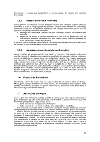 32
Pomodoros, e pessoas que compartilham o mesmo espaço de trabalho com usuários
Pomodoros.
3.5.1. Pessoas que usam o Pomodoro
Vamos primeiro considerar os usuários Pomodoro. Quando eles começam a aplicar a técnica
Pomodoro, o tic-tac e o toque podem ser irritantes. Existem várias maneiras de fazer esses
sons mais suaves, mas a experiência mostra que com o tempo (mesmo com poucos dias de
aplicação constante) duas coisas acontecem:
• O relógio torna-se um som calmante. “Ele está passando e eu estou trabalhando e está
tudo bem.”.
• Depois de um tempo, os usuários nem sequer ouvem o tic-tac, porque seu nível de
concentração é tão alto. Na verdade, não ouvir o toque final do Pomodoro realmente se
torna um problema real em alguns casos.
É evidente que as diferentes sensações que são desencadeadas pelo mesmo som são sinais
de profunda mudança na percepção do tempo que passa.
3.5.2. As pessoas que estão sujeitas ao Pomodoro
Agora, considere as pessoas que têm que “aturar” o Pomodoro. Esta situação pode surgir
quando a técnica é utilizada em um espaço compartilhado, por exemplo, salas de estudo em
uma universidade ou um espaço aberto num ambiente de trabalho. Para respeitar as pessoas
que não usam o Pomodoro, uma série de soluções foram testadas. Em ordem de eficácia,
estão: relógios com contagem regressiva de 25 minutos, flash ou beep baixinho, telefones
celulares com aplicativos que vibram ou fazer a exibição de um flash (por exemplo, o
PomodoroMobile por XPLabs), timers de cozinha com toques suaves, software de computador,
também conhecido como soft-Pomodoro (o primeiro deles é o JTomato por Bruno Bossola). O
tic-tac e o toque de Pomodoros diversos em um ambiente onde uma equipe está utilizando a
técnica de Pomodoro não é considerar incômoda.
3.6. Formas de Pomodoro
Obviamente, o timer de cozinha que você usa não tem de ser moldado como um tomate.
Maçãs, peras, laranjas, torradeiras, biscoitos, esferas, etc: o mercado de temporizadores é tão
variado como otimista. Escolher seu próprio Pomodoro (ou deveríamos dizer, timer) torna a
técnica mais agradável e mais acessível.
3.7. Ansiedade do toque
Com os primeiros Pomodoros quando aprender a técnica, pode haver alguma ansiedade a
partir da sensação de estar sendo controlado pelo Pomodoro. A experiência mostra que este
sentimento, principalmente surge em dois casos:
• Entre pessoas que não possuem autodisciplina.
• Entre pessoas que são muito orientadas para a obtenção de resultados.
Em ambos os casos, será difícil se concentrar no objetivo principal da técnica: capacitar
cada pessoa para melhorar seu trabalho ou o processo de estudo através da auto-observação.
Para as pessoas que não possuem autodisciplina, a ansiedade do toque geralmente vem
do medo de que a técnica Pomodoro possa ser usada externamente para monitorar seu
progresso. É importante ressaltar que o objetivo da técnica não é realizar qualquer tipo de
análise externa ou controle. Com a técnica Pomodoro, não há inspetor que monitora as horas
dos trabalhadores e métodos de uma forma Taylorista. A técnica Pomodoro não deve ser
interpretada como uma forma deste tipo de controle externo. Em vez disso, a técnica
Pomodoro foi criada para satisfazes a necessidade pessoal de melhoria, e isso têm de ser
aplicado de forma espontânea.
 