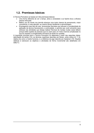 9
1.2. Premissas básicas
A Técnica Pomodoro se baseia em três premissas básicas:
• Uma forma diferente de ver o tempo, alivia a ansiedade e ao fazê-lo leva a eficácia
pessoa reforçada.
• Melhor uso da mente nos permite alcançar uma maior clareza de pensamento, maior
consciência, e mais atenção, ao mesmo tempo facilitando a aprendizagem.
• Empregando mais fácil de usar, ferramentas discretas que reduzem a complexidade da
aplicação da técnica favorecendo a continuidade, e permite que você concentre seus
esforços nas atividades que deseja realizar.Técnicas de manejo muitas vezes falham
porque estão sujeitas às pessoas que os usam para um maior nível de complexiade no
que diz respeito à complexidade intrínseca da tarefa em questão.
A inspiração principal para a Técnica Pomodoro foi elaborada a partir das seguintes ideias:
delimitação de tempo (14), as técnicas cognitivas descritas por Buzan, entre outros (6, 7, 8),
relativa de como a mente funciona, e a dinâmica de jogo descrita por Gadamer (10). Noções
relativas à estruturar os objetivos e atividades de forma incremental são detalhados em
Gilb(11).
 