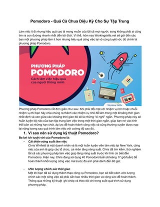 Pomodoro - Quả Cà Chua Diệu Kỳ Cho Sự Tập Trung
Làm việc ít đi nhưng hiệu quả cao là mong muốn của tất cả mọi người, song không phải ai cũng
tìm ra con đường nhanh nhất đến tới đích. Vì thế, hôm nay Workingskills.net sẽ gửi đến các
bạn một phương pháp làm ít hơn nhưng hiệu quả công việc lại vô cùng tuyệt vời, đó chính là
phương pháp Pomodoro.
Phương pháp Pomodoro rất đơn giản như sau: Khi phải đối mặt với nhiệm vụ lớn hoặc chuỗi
nhiệm vụ thì bạn hãy chia chúng ra thành các nhiệm vụ nhỏ để làm trong một khoảng thời gian
nhất định và xen giữa các khoảng thời gian đó sẽ là những “kì nghỉ” ngắn. Phương pháp này sẽ
huấn luyện bộ não của bạn tập trung làm việc trong một thời gian ngắn, giúp bạn rơi vào tình
thế luôn có những hạn chót, áp lực để hoàn thành công việc và cũng thường xuyên được nạp
lại năng lượng sau quá trình làm việc với cường độ cao đó..
1. Vì sao nên sử dụng kỹ thuật Pomodoro?
Ba lợi ích tuyệt vời của Pomodoro là:
- Cải thiện năng suất làm việc
Chris Winfield là một doanh nhân và là một huấn luyện viên làm việc tại New York, công
việc của anh là giúp các tổ chức, cá nhân tăng năng suất. Chris đã tìm kiếm, thử nghiệm
tất cả các phương pháp làm việc giúp tăng năng suất trước khi tình cờ biết đến
Pomodoro. Hiện nay, Chris đang sử dụng 40 Pomodoro/tuần (khoảng 17 giờ/tuần) để
hoàn thành khối lượng công việc mà trước đó anh phải dành đến 60 giờ.
- Ước lượng chính xác thời gian
Một khi bạn đã sử dụng thành thạo công cụ Pomodoro, bạn sẽ biết cách ước lượng
chính xác một công việc sẽ phải cần bao nhiêu thời gian và công sức để hoàn thành.
Thông qua những kỹ thuật ghi chép và theo dõi chi trong suốt quá trình sử dụng
phương pháp.
 