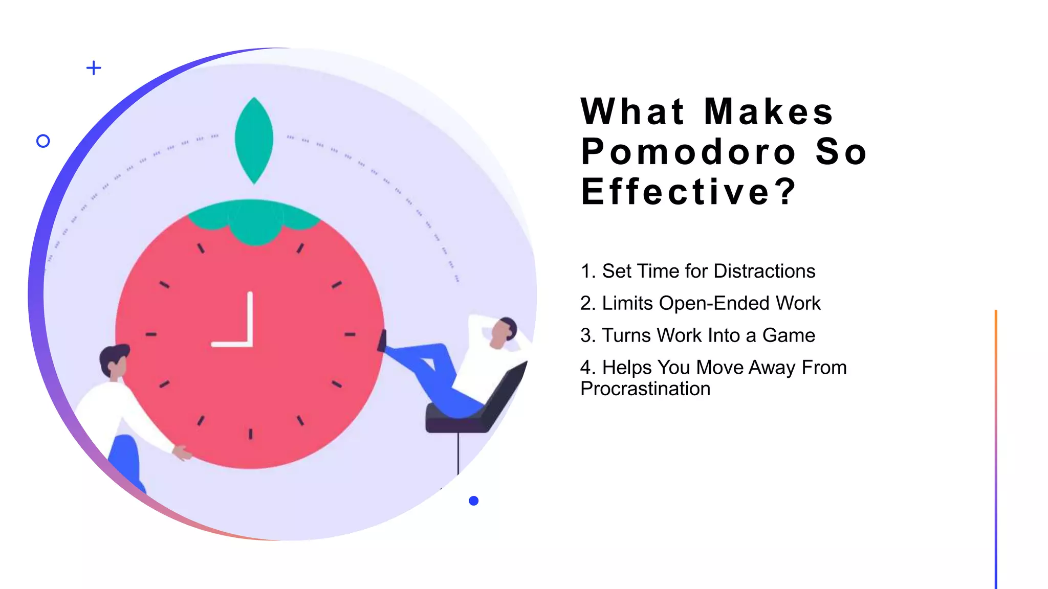 What Makes
Pomodoro So
Effective?
1. Set Time for Distractions
2. Limits Open-Ended Work
3. Turns Work Into a Game
4. Helps You Move Away From
Procrastination
 