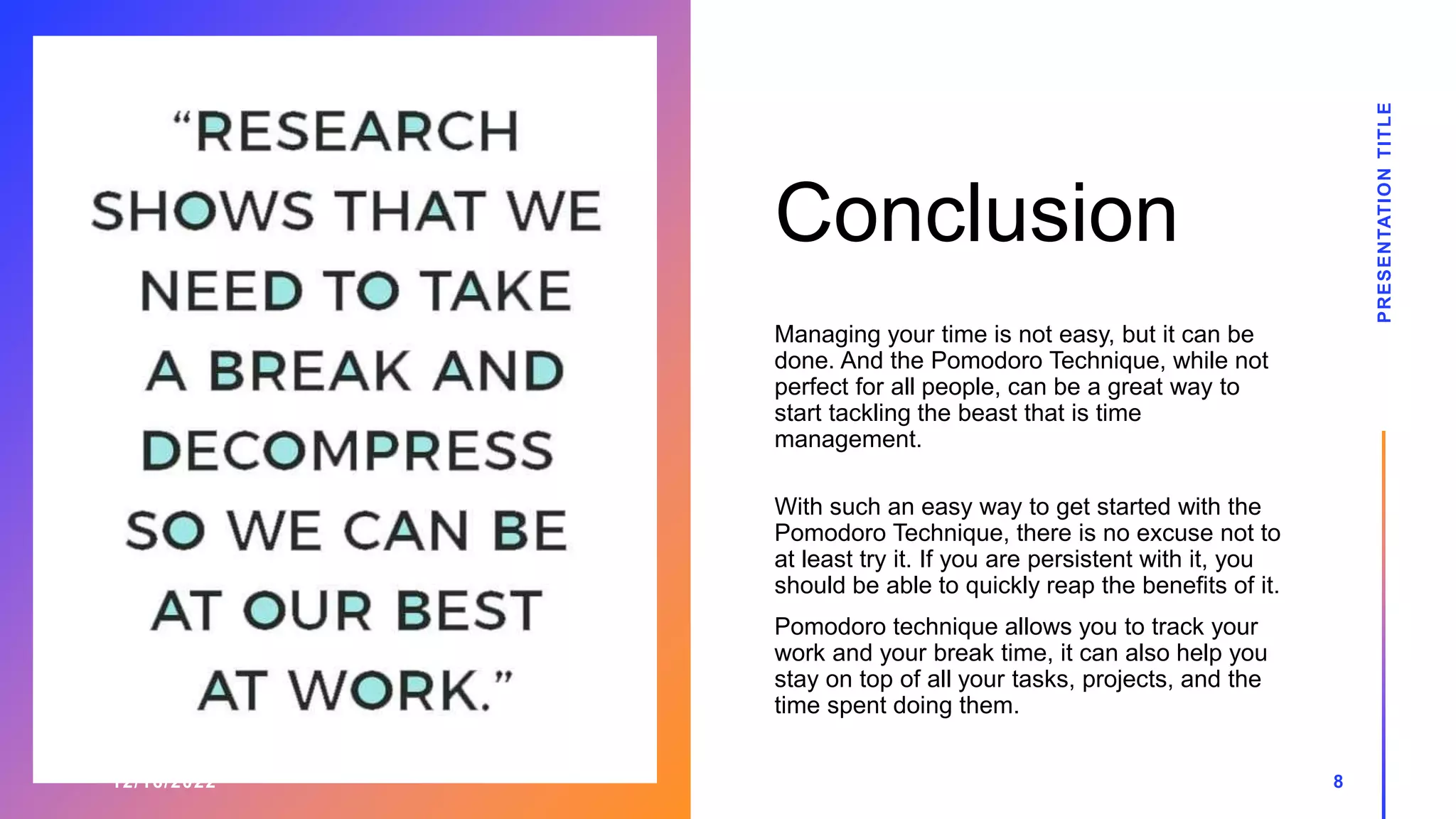 Conclusion
12/16/2022
Managing your time is not easy, but it can be
done. And the Pomodoro Technique, while not
perfect for all people, can be a great way to
start tackling the beast that is time
management.
With such an easy way to get started with the
Pomodoro Technique, there is no excuse not to
at least try it. If you are persistent with it, you
should be able to quickly reap the benefits of it.
Pomodoro technique allows you to track your
work and your break time, it can also help you
stay on top of all your tasks, projects, and the
time spent doing them.
PRESENTATION
TITLE
8
 