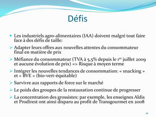 Défis
 Les industriels agro-alimentaires (IAA) doivent malgré tout faire
  face à des défis de taille:
 Adapter leurs offres aux nouvelles attentes du consommateur
  final en matière de prix
 Méfiance du consommateur (TVA à 5,5% depuis le 1er juillet 2009
  et aucune évolution de prix) => Risque à moyen terme
 Intégrer les nouvelles tendances de consommation: « snacking »
  et « BVE » (bio-vert-équitable)
 Survivre aux rapports de force sur le marché
 Le poids des groupes de la restauration continue de progresser
 La concentration des grossistes: par exemple, les enseignes Aldis
  et Prodirest ont ainsi disparu au profit de Transgourmet en 2008

                                                                      26
 