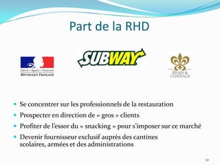 Part de la RHD




 Se concentrer sur les professionnels de la restauration
 Prospecter en direction de « gros » clients
 Profiter de l’essor du « snacking » pour s’imposer sur ce marché
 Devenir fournisseur exclusif auprès des cantines
  scolaires, armées et des administrations

                                                                     30
 