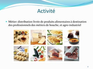 Activité
 Métier: distribution livrée de produits alimentaires à destination
  des professionnels des métiers de bouche, et agro-industriel




                                                                       8
 