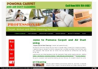 Call Now 909-784-0667 
Welcome to Pomona Carpet and Air Duct 
Cleaning 
Pomona Carpet and Air Duct Cleaning is owned and operated locally. 
We are well aware of the many things that you have to consider when choosing for a cleaning company. 
The most essential thing to consider is to find a company that is certified according to all the state, local, 
and industry standards. Rest assured that our entire crew has obtained all certifications and training 
possible for the area. 
Pomona carpet and air duct cleaning always meet the standards of high quality cleaning services, whether 
Carpet Cleaning, Tile Cleaning, Upholstery Cleaning, Water Damage and Restoration and Air Duct Cleaning. 
We provide quick, convenient and hassle-free cleaning services. Pomona, CA residents should hire us for 
the job. 
Carpet Cleaning 
Pomona carpet cleaners are the best choice for your floor. A complete 
analysis of your carpet is conducted before our carpet cleaning service 
Boo 
k 
Onli 
ne 
and 
GET 
10 
CARPET CLEANING TILE CLEANING UPHOLSTERY CLEANING WATER DAMAGE AIR DUCT CLEANING BLOG 
Easily create high-quality PDFs from your web pages - get a business license! 
 