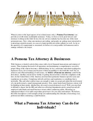 When it comes to the legal aspects of tax related issues only, a Pomona Tax Attorney can
provide you with timely and helpful assistance. Today, we have several great lawyers and
attorneys working in this field. In fact, the tax services industry has become one of the most
prominent ones. Now, when outsourcing is prevailing, and people are getting more interested in
contracting out professionals, we can see a rapid growth rate in this industry as well. As far as
the question of a requirement is concerned, we believe it is not possible for businesses and to
manage without a tax lawyer.
A Pomona Tax Attorney & Businesses
Well, business is kind of activity that comes with a lot of financial transactions and rotation of
money. Thus, keeping the track of all operations and maintaining a comprehensive record for
proper filing of the returns becomes a difficult thing. In fact, sometimes individuals indulged in
businesses lose a lot of money just because of their incapability to deal with this stuff. For an
effective and efficient handling of such issues, we believe a Pomona tax attorney could be the
first choice. Another crucial factor worthy of getting discussed here is that the compliance with
laws. In the United States of the America and elsewhere particular business-specific taxes and
regulations are in place. Complying with all such laws and regulations is something that is
inevitable. This and other similar issues are enough to make us accept and admit the involvement
of a tax professional a sound management practice. Now, many home based business owners will
be thinking in their minds, whether they also need a tax professional or not? Well, you may find
it difficult to digest, but the IRS and other tax collecting departments prefer going beyond self-
employed individuals and small business owners while conducting audits. Becoming an
unprepared subject of an audit can produce great havoc for you and your business. We believe,
this little description is well enough to help you understanding the criticality of involving a tax
professional while conducting a small business.
What a Pomona Tax Attorney Can do for
Individuals?
 