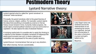 Postmodern Theory
Lyotard Narrative theory:
Lyotard rejected what he called the “grand narratives” or
universal “meta-narratives.”
Principally, the grand narratives refer to the great theories of
history, science, religion, politics. For example, Lyotard rejects
the ideas that everything is knowable by science or that as
history moves forward in time, humanity makes progress. He
would reject universal political ‘solutions’ such as communism or
capitalism. He also rejects the idea of absolute freedom.
In studying media texts it is possible also to apply this thinking to
a rejection of the Western moralistic narratives of Hollywood film
where good triumphs over evil, or where violence and
exploitation are suppressed for the sake of public decency.
Lyotard favours ‘micronarratives’ that can go in any direction,
that reflect diversity, that are unpredictable.
Lady Gaga’s lyrics are
centered around the
metanarrative of not
answering her phone
in a nightclub, and yet
the micronarrative in
the video is that she’s
in prison and get’s
bailed out by
Beyonce.
 