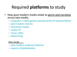 Required platforms to study
• How post-modern media relate to genre and narrative
across two media,
– computer / video games and new forms of representation
– post-modern cinema
– interactive media
– reality TV
– music video
– Advertising
Also study…….
– post-modern audience theories
– aspects of globalisation
 