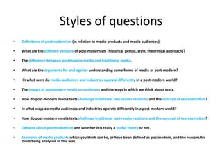 Styles of questions
• Definitions of postmodernism (in relation to media products and media audiences).
• What are the different versions of post-modernism (historical period, style, theoretical approach)?
• The difference between postmodern media and traditional media.
• What are the arguments for and against understanding some forms of media as post-modern?
• In what ways do media audiences and industries operate differently in a post-modern world?
• The impact of postmodern media on audiences and the ways in which we think about texts.
• How do post-modern media texts challenge traditional text-reader relations and the concept of representation?
• In what ways do media audiences and industries operate differently in a post-modern world?
• How do post-modern media texts challenge traditional text-reader relations and the concept of representation?
• Debates about postmodernism and whether it is really a useful theory or not.
• Examples of media products which you think can be, or have been defined as postmodern, and the reasons for
them being analysed in this way.
 