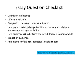 Essay Question Checklist
• Definition (elements)
• Different versions
• Comparison between pomo/traditional
• How pomo texts challenge traditional text reader relations
and concept of representation
• How audiences & industries operate differently in pomo world
• Impact on audience
• Arguments for/against (debates) – useful theory?
You will have choice of 2 questions, answer 1
 