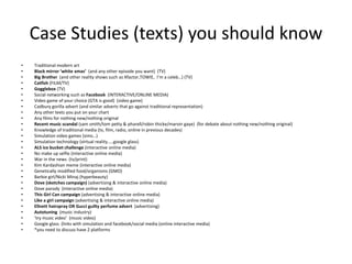 Case Studies (texts) you should know
• Traditional modern art
• Black mirror ‘white xmas’ (and any other episode you want) (TV)
• Big Brother (and other reality shows such as Xfactor,TOWIE, I’m a celeb…) (TV)
• Catfish (FILM/TV)
• Gogglebox (TV)
• Social networking such as Facebook (INTERACTIVE/ONLINE MEDIA)
• Video game of your choice (GTA is good) (video game)
• Cadbury gorilla advert (and similar adverts that go against traditional representation)
• Any other texts you put on your chart
• Any films for nothing new/nothing original
• Recent music scandal (sam smith/tom petty & pharell/robin thicke/marvin gaye) (for debate about nothing new/nothing original)
• Knowledge of traditional media (tv, film, radio, online in previous decades)
• Simulation video games (sims…)
• Simulation technology (virtual reality…..google glass)
• ALS ice bucket challenge (interactive online media)
• No make up selfie (interactive online media)
• War in the news (tv/print)
• Kim Kardashian meme (interactive online media)
• Genetically modified food/organisms (GMO)
• Barbie girl/Nicki Minaj (hyperbeauty)
• Dove (sketches campaign) (advertising & interactive online media)
• Dove parody (interactive online media)
• This Girl Can campaign (advertising & interactive online media)
• Like a girl campaign (advertising & interactive online media)
• Ellnett hairspray OR Gucci guilty perfume advert (advertising)
• Autotuning (music industry)
• ‘try music video’ (music video)
• Google glass (links with simulation and facebook/social media (online interactive media)
• *you need to discuss have 2 platforms
 