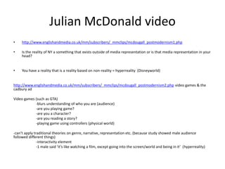 Julian McDonald video
• http://www.englishandmedia.co.uk/mm/subscribers/_mmclips/mcdougall_postmodernism1.php
• Is the reality of NY a something that exists outside of media representation or is that media representation in your
head?
• You have a reality that is a reality based on non-reality = hyperreality (Disneyworld)
http://www.englishandmedia.co.uk/mm/subscribers/_mmclips/mcdougall_postmodernism2.php video games & the
cadbury ad
Video games (such as GTA)
-blurs understanding of who you are (audience)
-are you playing game?
-are you a character?
-are you reading a story?
-playing game using controllers (physical world)
-can’t apply traditional theories on genre, narrative, representation etc. (because study showed male audience
followed different things)
-interactivity element
-1 male said ‘it’s like watching a film, except going into the screen/world and being in it’ (hyperreality)
 