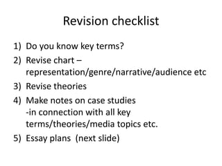 Revision checklist
1) Do you know key terms?
2) Revise chart –
representation/genre/narrative/audience etc
3) Revise theories
4) Make notes on case studies
-in connection with all key
terms/theories/media topics etc.
5) Essay plans (next slide)
 
