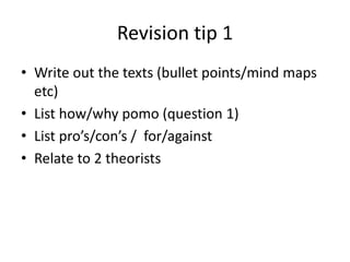 Revision tip 1
• Write out the texts (bullet points/mind maps
etc)
• List how/why pomo (question 1)
• List pro’s/con’s / for/against
• Relate to 2 theorists
 