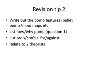 Revision tip 2
• Write out the pomo features (bullet
points/mind maps etc)
• List how/why pomo (question 1)
• List pro’s/con’s / for/against
• Relate to 2 theorists
 