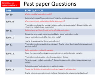 Past paper Questions
DATE EXAM QUESTION
Jan 10 What is meant by ‘postmodern media’?
Explain why the idea of ‘postmodern media’ might be considered controversial.
June 10 Why are some media products described as ‘postmodern’?
“Postmodern media blur the boundary between reality and representation”. Discuss this idea with
reference to media texts you have studied.
Jan 11 Explain why certain kinds of media can be defined as postmodern.
Discuss why some people are not convinced by the idea of postmodern media.
June 11 How do postmodern media differ from other media?
How far do you accept the idea of postmodernism?
Jan 12 “Postmodern media manipulate time and space.” To what extend does this definition apply to texts
you have studied?
Define postmodern media with examples.
June 12 Assess the arguments for and against postmodernism, in relation to media examples.
“Postmodern media break the rules of representation.” Discuss.
Jan 13 “All contemporary media is postmodern.” Discuss this statement in relation to examples you have
studied.
Evaluate theories of postmodernism in relation to media.
June 13 Provide your definition of postmodern media and support it with examples.
To what extent do postmodern media challenge the relationship between text and audience?
Sometimes no
option to define it
 