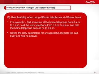 12
Avaya – Proprietary. Use pursuant to your signed agreement or Avaya policy.
B) Allow flexibility when using different telephones at different times.
• For example: - Call someone at the home telephone from 6 a.m.
to 8 a.m.; call the work telephone from 8 a.m. to 4p.m, and call
the home telephone from 4p.m. to 6 p.m.
• Define the retry parameters for unsuccessful attempts like call
busy and ring no answer.
 