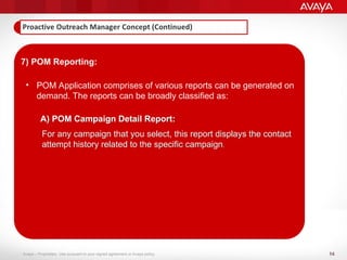 14
Avaya – Proprietary. Use pursuant to your signed agreement or Avaya policy.
7) POM Reporting:
• POM Application comprises of various reports can be generated on
demand. The reports can be broadly classified as:
A) POM Campaign Detail Report:
For any campaign that you select, this report displays the contact
attempt history related to the specific campaign.
 