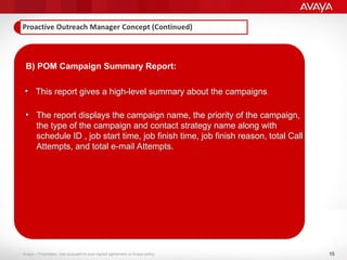 15
Avaya – Proprietary. Use pursuant to your signed agreement or Avaya policy.
B) POM Campaign Summary Report:
• This report gives a high-level summary about the campaigns.
• The report displays the campaign name, the priority of the campaign,
the type of the campaign and contact strategy name along with
schedule ID , job start time, job finish time, job finish reason, total Call
Attempts, and total e-mail Attempts.
 