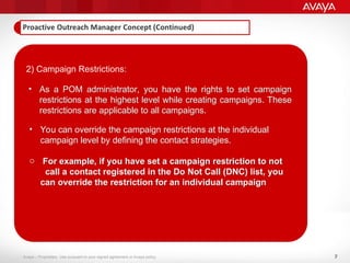 7
Avaya – Proprietary. Use pursuant to your signed agreement or Avaya policy.
2) Campaign Restrictions:
• As a POM administrator, you have the rights to set campaign
restrictions at the highest level while creating campaigns. These
restrictions are applicable to all campaigns.
• You can override the campaign restrictions at the individual
campaign level by defining the contact strategies.
o For example, if you have set a campaign restriction to not
call a contact registered in the Do Not Call (DNC) list, you
can override the restriction for an individual campaign
 