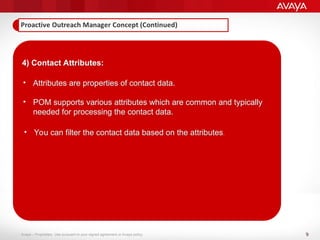 9
Avaya – Proprietary. Use pursuant to your signed agreement or Avaya policy.
4) Contact Attributes:
• Attributes are properties of contact data.
• POM supports various attributes which are common and typically
needed for processing the contact data.
• You can filter the contact data based on the attributes.
 