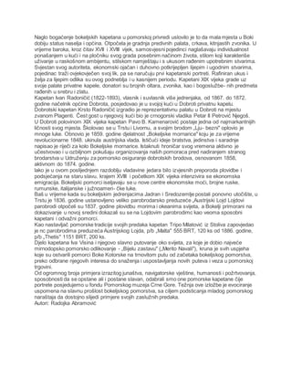 Naglo bogaćenje bokeljskih kapetana u pomorskoj privredi uslovilo je to da mala mjesta u Boki
dobiju status naselja i općina. Otpočela je gradnja predivnih palata, crkava, kitnjastih zvonika. U
vrijeme baroka, kroz čitav XVII i XVIII vijek, samosvjesni pojedinci naglašavaju individualnost
ponašanjem u kući i na pločniku svog grada posebnim načinom života, stilom koji karakteriše
uživanje u raskošnom ambijentu, stilskom namještaju i s ukusom rađenim upotrebnim stvarima.
Svjestan svog autoriteta, ekonomski ojačan i duhovno potkrijepljen lijepim i ugodnim stvarima,
pojedinac traži ovjekovječen svoj lik, pa se naručuju prvi kapetanski portreti. Rafiniran ukus i
želja za lijepim odlika su ovog podneblja i u kasnijem periodu. Kapetani XIX vijeka grade uz
svoje palate privatne kapele, donatori su brojnih oltara, zvonika, kao i bogoslužbe- nih predmeta
rađenih u srebru i zlatu.
Kapetan Ivan Radoničić (1822-1893), vlasnik i suvlasnik više jedrenjaka, od 1867. do 1872.
godine načelnik općine Dobrota, posjedovao je u svojoj kući u Dobroti privatnu kapelu.
Dobrotski kapetan Krsto Radoničić izgradio je reprezentativnu palatu u Dobroti na mjestu
zvanom Plagenti. Čest gost u njegovoj kući bio je crnogorski vladika Petar II Petrović Njegoš.
U Dobroti polovinom XIX vijeka kapetan Pavo B. Kamenarović postaje jedna od najmarkantnijih
ličnosti svog mjesta. Školovao se u Trstu i Livornu, a svojim brodom „Lju- bezni" oplovio je
mnoge luke. Obnovio je 1859. godine djelatnost „Bokeljske mornarice" koju je za vrijeme
revolucionarne 1848. ukinula austrijska vlada. Ističući ideje bratstva, jedinstva i saradnje
napisao je riječi za kolo Bokeljske mornarice. Istaknuti hroničar svog vremena aktivno je
učestvovao i u ozbiljnom pokušaju organizovanja naših pomoraca pred nadiranjem stranog
brodarstva u Udruženju za pomorsko osiguranje dobrotskih brodova, osnovanom 1858,
aktivnom do 1874. godine.
lako je u ovom poslijednjem razdoblju vladavine jedara bilo izvjesnih preporoda plovidbe i
podsjećanja na staru slavu, krajem XVIII i početkom XIX vijeka intenzivira se ekonomska
emigracija. Bokeljski pomorci iseljavaju se u nove centre ekonomske moći, brojne ruske,
rumunske, italijanske i južnoameri- čke luke.
Baš u vrijeme kada su bokeljskim jedrenjacima Jadran i Sredozemlje postali ponovno utočište, u
Trstu je 1836. godine ustanovljeno veliko parobrodarsko preduzeće „Austrijski Lojd Lojdovi
parobrodi otpočeli su 1837. godine plovidbu morima i okeanima svijeta, a Bokelji primorani na
dokazivanje u novoj sredini dokazali su se na Lojdovim parobrodimc kao veoma sposobni
kapetani i odvažni pomorci.
Kao nastavljač pomorske tradicije svojih predaka kapetan Tripo Milatović iz Stoliva zapovjedao
je nc parobrodima preduzeća Austrijskog Lojda, p/b „Malta" 555 BRT, 120 ks od 1886. godine,
p/b „Thetis" 1151 BRT, 200 ks.
Djelo kapetana Iva Visina i njegovo slavno putovanje oko svijeta, za koje je dobio najveće
mirnodopsko pomorsko odlikovanje - „Bijelu zastavu" („Merito Navali"), kruna je svih uspjeha
koje su ostvarili pomorci Boke Kotorske na trnovitom putu od začetaka bokeljskog pomorstva,
preko odbrane njegovih interesa do snaženja i uspostavljanja novih puteva i veza u pomorskoj
trgovini.
Od ogromnog broja primjera izrazitog junaštva, navigatorske vještine, humanosti i požrtvovanja,
sposobnosti da se opstane ali i postane slavan, odabrali smo one pomorske kapetane čije
portrete posjedujemo u fondu Pomorskog muzeja Crne Gore. Težnja ove izložbe je evociranje
uspomena na slavnu prošlost bokeljskog pomorstva, sa ciljem podsticanja mladog pomorskog
naraštaja da dostojno slijedi primjere svojih zaslužnih predaka.
Autori: Radojka Abramović
 