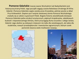 Pomorze Gdańskie  inaczej zwane Wschodnim lub Nadwiślańskim jest historyczną krainą Polski. Jego początki sięgają czasów Bolesława Chrobrego.W XIVw. Gdańsk i Pomorze Gdańskie zajęte zostały przez Krzyżaków, później weszły w skład Prus Królewskich. Dopiero po II wojnie światowej ziemie Pomorza Wschodniego znalazły się w całości w granicach Polski. Bogata historia ukształtowała dzisiejsze Pomorze Gdańskie pełne atrakcji turystycznych, pięknych krajobrazów, zabytkowych budowli i niepowtarzalnego klimatu, które przyciągają tłumy turystów z całego świata. Gdańsk i jego okolice są ciekawym miejscem nie tylko dla zwiedzających, ale także dla studentów, nowych przedsiębiorców i inwestorów zagranicznych, którym rynek pomorski stwarza wiele możliwości rozwoju. 