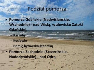 Podział pomorza Pomorze Gdańskie (Nadwiślańskie, Wschodnie) - nad Wisłą, w zlewisku Zatoki Gdańskiej,  Kaszuby  Kociewie  ziemię bytowsko-lęborską  Pomorze Zachodnie (Szczecińskie, Nadodrzańskie) - nad Odrą 