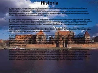 Historia  W średniowieczu zamieszkiwane przez słowiańskie plemiona: Pomorzan. Główne ośrodki znajdowały się w  Gdańsku, Kołobrzegu, Wolinie (potem Szczecinie. Ziemie między ujściami Wisły i Odry podbite zostały przez władców polskich, jednak przy każdym osłabieniu władzy centralnej górę brały tendencje separatystyczne. Pierwszy swoją władzę nad całym Pomorzem między Wisłą a Odrą rozciągnął najprawdopodobniej Mieszko I.  W czasie rozbicia dzielnicowego Pomorze  praktycznie odpadło od Korony pod rządami rodu Gryfitów. Księstwa Gryfitów choć sięgnęły po część ziem zaodrzańskich, same podatne były na rozbicie i w 1181 roku popadły w silną zależność lenną od Cesarstwa. Bliższe związki z Krakowem wykazywało Pomorze Gdańskie, które po rządach lokalnej dynastii wróciło pod władzę Łokietka, aby niemal natychmiast w 1308 roku zostać zagarnięte przez Krzyżaków (rzeź Gdańska. Pod koniec swego życia nieudaną próbę ponownego związania Pomorza Zachodniego z Koroną podjął Kazimierz Wielki, pragnąc uczynić swym dziedzicem wnuka, Kaźka, księcia słupskiego. Po drugim pokoju toruńskim w 1466 roku Pomorze Gdańskie wróciło pod władzę króla Polski. W 1637 wymarła dynastia Gryfitów. W 1648 w wyniku pokoju westfalskiego zachodnia część księstwa pomorskiego z Rugią i ujściem Odry przypadła Szwecji   a wschodnia elektoratowi Brandenburgii. Posiadłości szwedzkie z czasem coraz bardziej przechodziły na rzecz przeradzającej się w Prusy Brandenburgii. W 1720 roku Szczecin przeszedł pod władanie Prus, stając się stolicą prowincji  Pommern . W 1772, w efekcie I rozbioru Rzplitej, w granicach Prus znalazło się polskie dotąd Pomorze Gdańskie (z wyjątkiem Gdańska). Prusy objęły wreszcie całe Pomorze w wyniku kongresu wiedeńskiego w 1815 przejmując ostatni jego skrawek od Szwecji (Wołogoszcz, Gryfię, Strzałów i Rugię). Po reformie administracyjnej z 1818 roku Pomorze dzieliło się na dwie prowincje:  Pommern  (polskie Pomorze Zachodnie) i  Westpreussen  (Pomorze Gdańskie lub Prusy Zachodnie). W skład  Pommern  wchodziły rejencje: szczecińska, stralsundzka i koszalińska. Prusy Zachodnie dzieliły się z kolei na rejencje gdańską i kwidzyńską. Po I wojnie światowej odrodzona Polska otrzymała okrojone Pomorze Gdańskie, które wkrótce stało się jednym z pretekstów hitlerowskiego ataku na Rzplitą. Po II wojnie światowej w wyniku decyzji Wielkiej Trójki Polska otrzymała całe Pomorze między Wisłą a Odrą. W granicach NRD, a potem zjednoczonych Niemiec pozostało tzw. Pomorze przednie, (niem.  Vorpommern ), które wraz z Meklemburgią stanowi osobny land związkowy . 