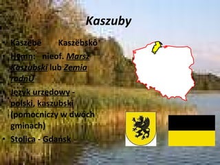 Kaszuby  Kaszëbë  Kaszëbskô Hymn :    nieof.  Marsz Kaszubski  lub  Zemia rodnô Język urzędowy  -  polski ,  kaszubski  (pomocniczy w dwóch gminach) Stolica  -  Gdańsk 