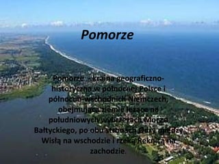 Pomorze  Pomorze  - kraina geograficzno-historyczna w północnej Polsce i północno-wschodnich Niemczech, obejmująca ziemie leżące na południowych wybrzeżach Mo rza  Bałtyckiego, po obu stronach Odry między Wisłą na wschodzie i rzeką Reknicą na zachodzie . 