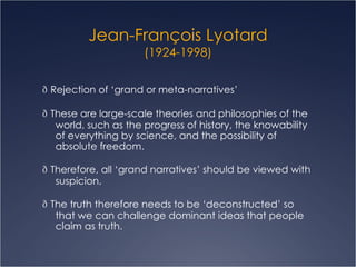 Jean- François  Lyotard (1924-1998)   Rejection of ‘grand or meta-narratives’   These are large-scale theories and philosophies of the world, such as the progress of history, the knowability of everything by science, and the possibility of absolute freedom.    Therefore, all ‘grand narratives’ should be viewed with suspicion.   The truth therefore needs to be ‘deconstructed’ so that we can challenge dominant ideas that people claim as truth. 