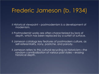 Frederic Jameson (b. 1934)   Historical viewpoint – postmodernism is a development of modernism.    Postmodernist works are often characterized by lack of depth, which has been replaced by a surfeit of surface.   Jameson catalogs key features of postmodern culture, as self-referentiality, irony, pastiche, and parody.   Jameson refers to this cultural recycling as  historicism —the random cannibalization of various past styles – erasing historical depth. 