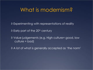 What is modernism?   Experimenting with representations of reality   Early part of the 20 th  century   Value judgements (e.g. High culture= good, low culture = bad)   A lot of what is generally accepted as ‘the norm’ 
