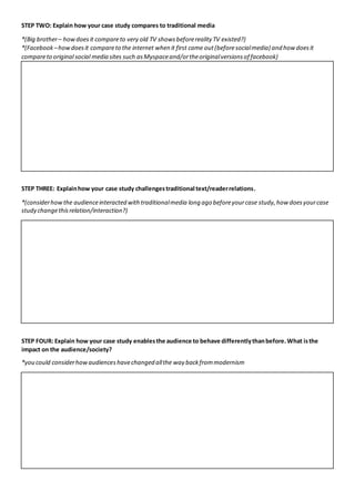 STEP TWO: Explain how your case study compares to traditional media
*(Big brother– howdoesit compareto very old TV showsbeforereality TV existed?)
*(Facebook –howdoesit compareto the internet when it first came out(beforesocialmedia) and how doesit
compareto original social media sites such asMyspaceand/ortheoriginalversionsof facebook)
STEP THREE: Explainhow your case study challengestraditional text/readerrelations.
*(considerhowthe audienceinteracted withtraditionalmedia long ago beforeyourcase study,how doesyourcase
study changethisrelation/interaction?)
STEP FOUR: Explain how your case study enablesthe audience to behave differentlythanbefore.What isthe
impact on the audience/society?
*you could considerhowaudienceshavechanged allthe way backfrommodernism
 