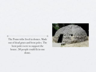 The Pomo tribe lived in domes. Made
out of dead grass and bent poles. The
   bent poles were to support the
  house. 50 people could fit in one
                dome.
 