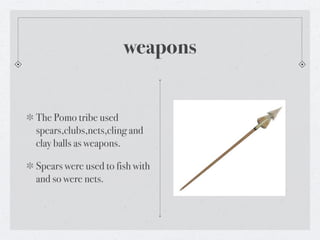 weapons


The Pomo tribe used
spears,clubs,nets,cling and
clay balls as weapons.

Spears were used to fish with
and so were nets.
 