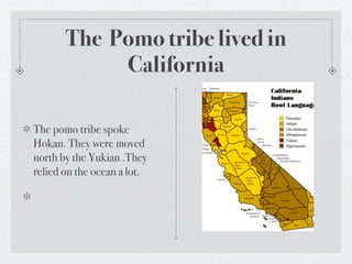 The Pomo tribe lived in
            California

The pomo tribe spoke
Hokan. They were moved
north by the Yukian .They
relied on the ocean a lot.
 
