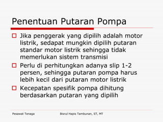 Pesawat Tenaga Bisrul Hapis Tambunan, ST, MT
Penentuan Putaran Pompa
Jika penggerak yang dipilih adalah motor
listrik, sedapat mungkin dipilih putaran
standar motor listrik sehingga tidak
memerlukan sistem transmisi
Perlu di perhitungkan adanya slip 1-2
persen, sehingga putaran pompa harus
lebih kecil dari putaran motor listrik
Kecepatan spesifik pompa dihitung
berdasarkan putaran yang dipilih
 