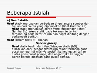 Pesawat Tenaga Bisrul Hapis Tambunan, ST, MT
Beberapa Istilah
a) Head statik
Head statik merupakan perbedaan tinggi antara sumber dan
tujuan dari cairan yang dipompakan (lihat Gambar 2a).
Head statik merupakan aliran yang independen (lihat
Gambar2b). Head statik pada tekanan tertentu
tergantung pada berat cairan dan dapat dihitung dengan
persamaan perikut:
Head (dalam feet) = Tekanan
Specific gravity
Head statik terdiri dari Head hisapan statis (hS):
dihasilkan dari pengangkatcairan relatif terhadap garis
pusat pompa. hS nilainya positif jika ketinggian cairan
diatas garis pusat pompa, dan negatif jika ketinggian
cairan berada dibawah garis pusat pompa.
 