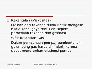 Pesawat Tenaga Bisrul Hapis Tambunan, ST, MT
Kekentalan (Viskositas)
Ukuran dari tekanan fluida untuk mengalir
bila dikenai gaya dari luar, seperti
perbedaan tekanan dan grafitasi.
Sifat Kelarutan Gas
Dalam perncanaan pompa, pembentukan
gelembung gas harus dihindari, karena
dapat menurunkan efesiensi pompa
 
