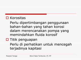 Pesawat Tenaga Bisrul Hapis Tambunan, ST, MT
Korositas
Perlu dipertimbangan penggunaan
bahan-bahan yang tahan korosi
dalam merencanakan pompa yang
memindahkan fluida korosif
Titik penguapan
Perlu di perhatikan untuk mencegah
terjadinya kapitasi
 