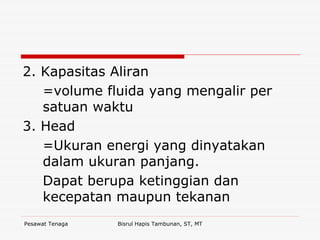Pesawat Tenaga Bisrul Hapis Tambunan, ST, MT
2. Kapasitas Aliran
=volume fluida yang mengalir per
satuan waktu
3. Head
=Ukuran energi yang dinyatakan
dalam ukuran panjang.
Dapat berupa ketinggian dan
kecepatan maupun tekanan
 