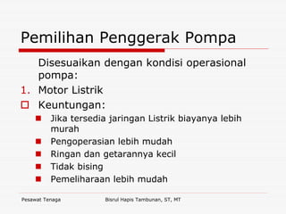 Pesawat Tenaga Bisrul Hapis Tambunan, ST, MT
Pemilihan Penggerak Pompa
Disesuaikan dengan kondisi operasional
pompa:
1. Motor Listrik
Keuntungan:
Jika tersedia jaringan Listrik biayanya lebih
murah
Pengoperasian lebih mudah
Ringan dan getarannya kecil
Tidak bising
Pemeliharaan lebih mudah
 